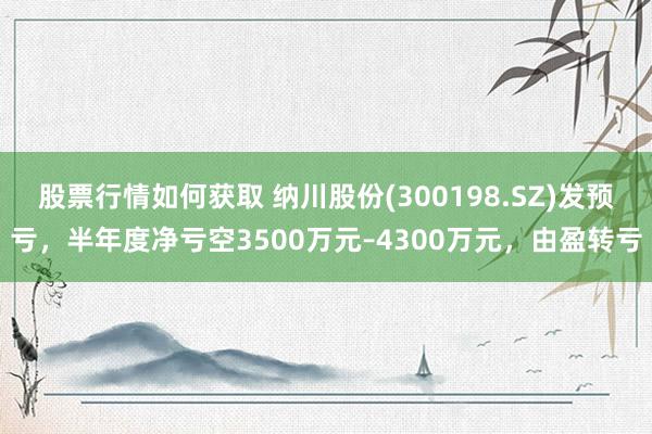 股票行情如何获取 纳川股份(300198.SZ)发预亏，半年度净亏空3500万元–4300万元，由盈转亏