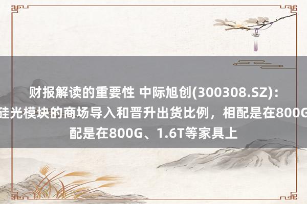 财报解读的重要性 中际旭创(300308.SZ)：缱绻进一步加大硅光模块的商场导入和晋升出货比例，相配是在800G、1.6T等家具上