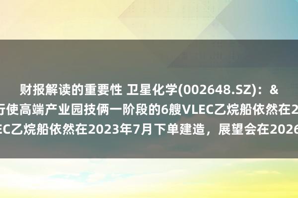 财报解读的重要性 卫星化学(002648.SZ)：&#945;-烯烃详尽行使高端产业园技俩一阶段的6艘VLEC乙烷船依然在2023年7月下单建造，展望会在2026岁首委派