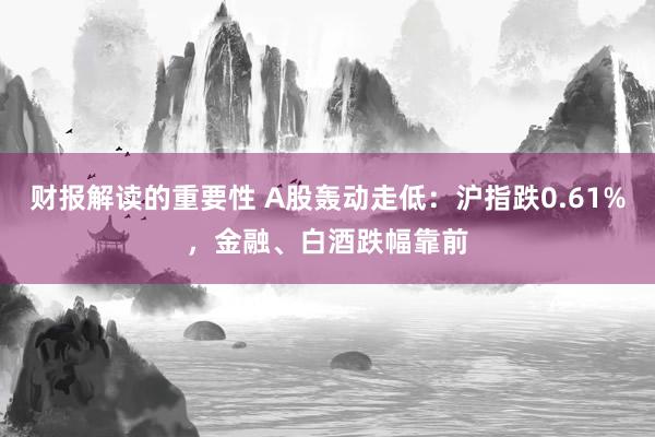 财报解读的重要性 A股轰动走低：沪指跌0.61%，金融、白酒跌幅靠前