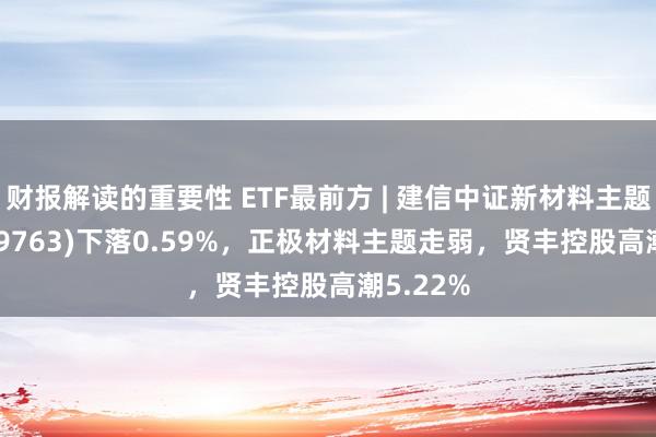 财报解读的重要性 ETF最前方 | 建信中证新材料主题ETF(159763)下落0.59%，正极材料主题走弱，贤丰控股高潮5.22%