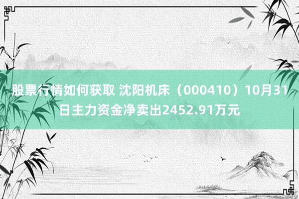 股票行情如何获取 沈阳机床（000410）10月31日主力资金净卖出2452.91万元