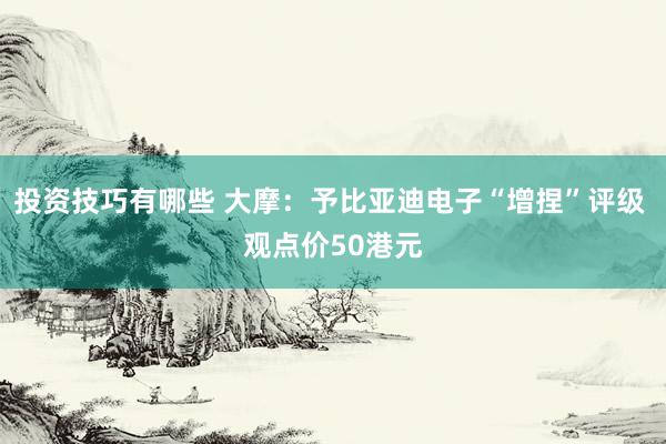 投资技巧有哪些 大摩：予比亚迪电子“增捏”评级 观点价50港元