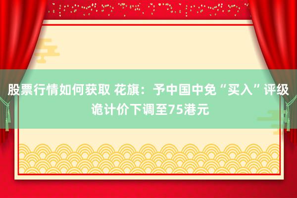 股票行情如何获取 花旗：予中国中免“买入”评级 诡计价下调至75港元