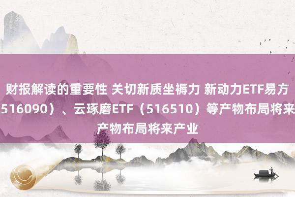 财报解读的重要性 关切新质坐褥力 新动力ETF易方达（516090）、云琢磨ETF（516510）等产物布局将来产业