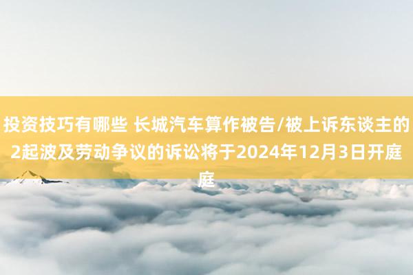 投资技巧有哪些 长城汽车算作被告/被上诉东谈主的2起波及劳动争议的诉讼将于2024年12月3日开庭