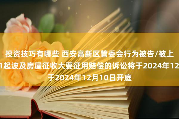 投资技巧有哪些 西安高新区管委会行为被告/被上诉东谈主的1起波及房屋征收大要征用赔偿的诉讼将于2024年12月10日开庭