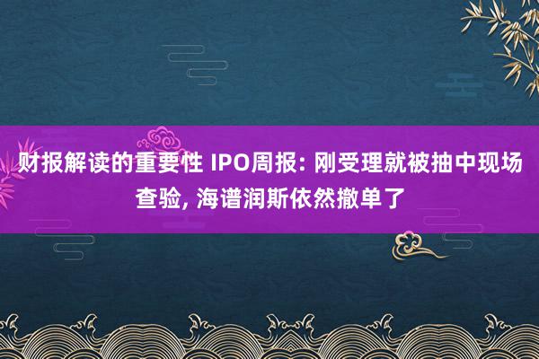 财报解读的重要性 IPO周报: 刚受理就被抽中现场查验, 海谱润斯依然撤单了