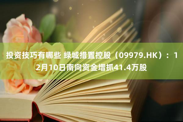 投资技巧有哪些 绿城措置控股（09979.HK）：12月10日南向资金增抓41.4万股