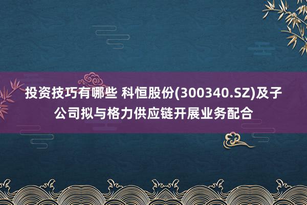 投资技巧有哪些 科恒股份(300340.SZ)及子公司拟与格力供应链开展业务配合