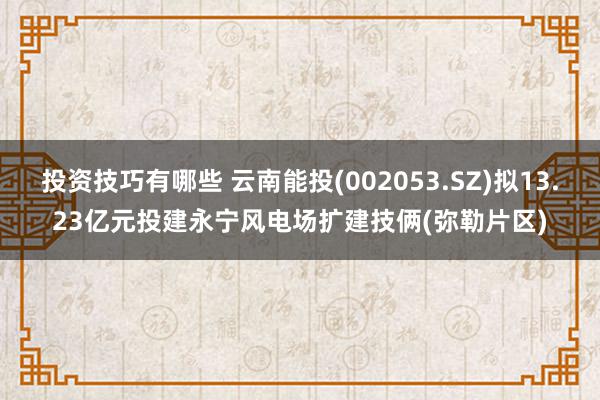 投资技巧有哪些 云南能投(002053.SZ)拟13.23亿元投建永宁风电场扩建技俩(弥勒片区)