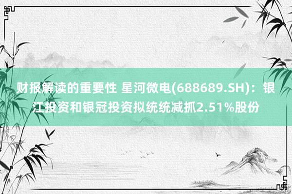 财报解读的重要性 星河微电(688689.SH)：银江投资和银冠投资拟统统减抓2.51%股份