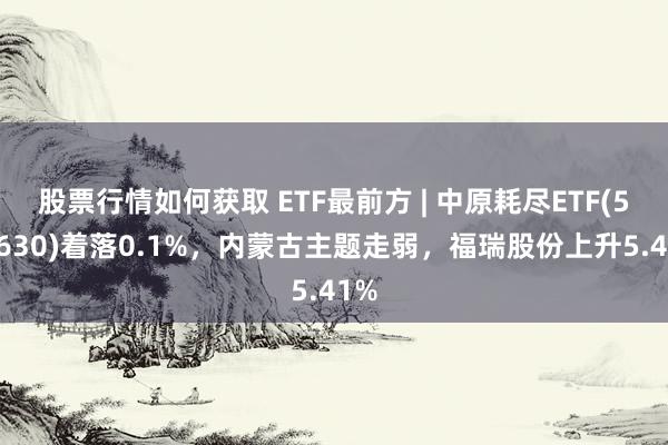 股票行情如何获取 ETF最前方 | 中原耗尽ETF(510630)着落0.1%，内蒙古主题走弱，福瑞股份上升5.41%