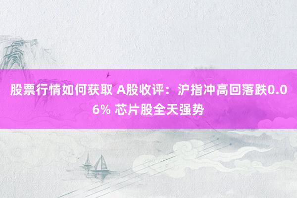 股票行情如何获取 A股收评：沪指冲高回落跌0.06% 芯片股全天强势