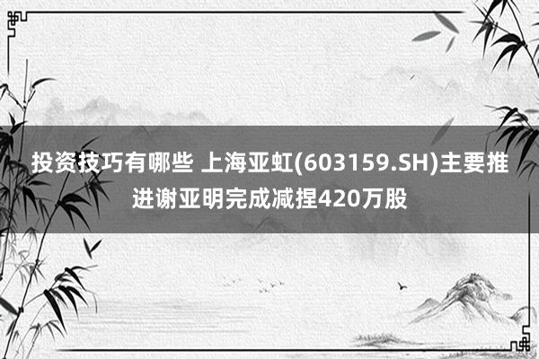 投资技巧有哪些 上海亚虹(603159.SH)主要推进谢亚明完成减捏420万股