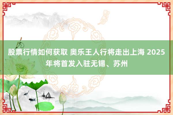 股票行情如何获取 奥乐王人行将走出上海 2025年将首发入驻无锡、苏州