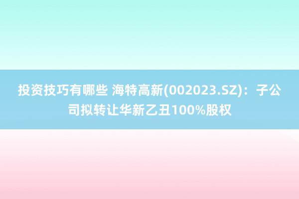 投资技巧有哪些 海特高新(002023.SZ)：子公司拟转让华新乙丑100%股权