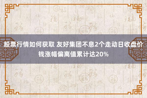 股票行情如何获取 友好集团不息2个走动日收盘价钱涨幅偏离值累计达20%