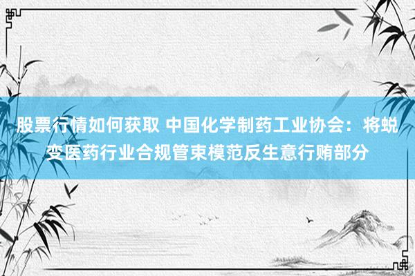 股票行情如何获取 中国化学制药工业协会：将蜕变医药行业合规管束模范反生意行贿部分