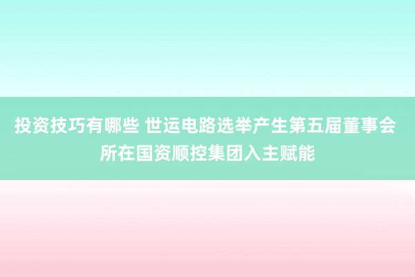 投资技巧有哪些 世运电路选举产生第五届董事会 所在国资顺控集团入主赋能