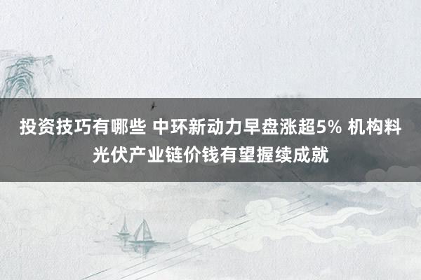 投资技巧有哪些 中环新动力早盘涨超5% 机构料光伏产业链价钱有望握续成就