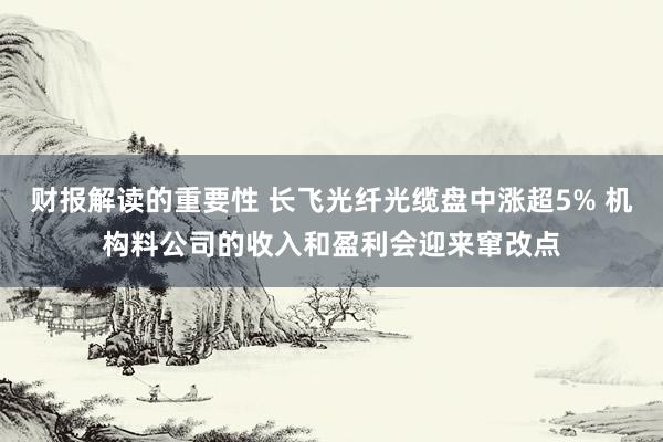 财报解读的重要性 长飞光纤光缆盘中涨超5% 机构料公司的收入和盈利会迎来窜改点