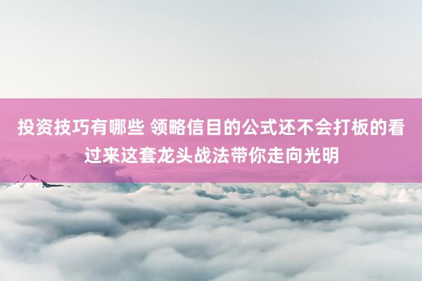 投资技巧有哪些 领略信目的公式还不会打板的看过来这套龙头战法带你走向光明