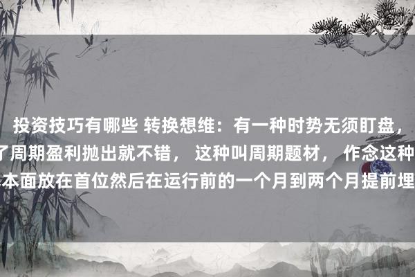 投资技巧有哪些 转换想维：有一种时势无须盯盘， 只作念提前埋伏， 到了周期盈利抛出就不错， 这种叫周期题材， 作念这种周期题材要把基本面放在首位然后在运行前的一个月到两个月提前埋伏然后笔据阛阓的变化作念好止盈即可， ...