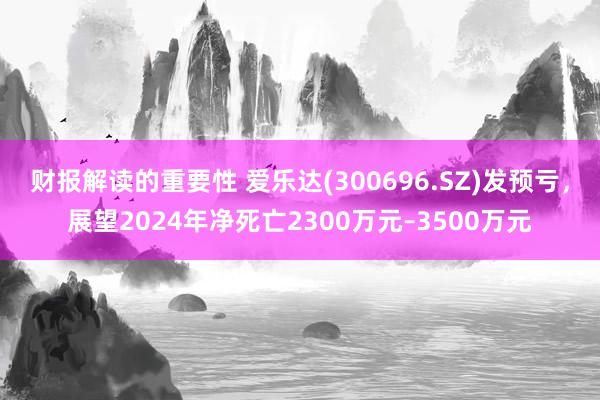 财报解读的重要性 爱乐达(300696.SZ)发预亏，展望2024年净死亡2300万元–3500万元