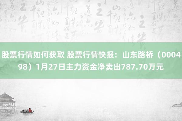 股票行情如何获取 股票行情快报：山东路桥（000498）1月27日主力资金净卖出787.70万元