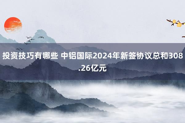 投资技巧有哪些 中铝国际2024年新签协议总和308.26亿元