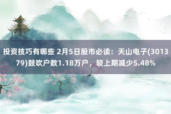 投资技巧有哪些 2月5日股市必读：天山电子(301379)鼓吹户数1.18万户，较上期减少5.48%