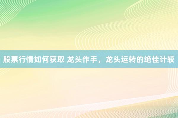 股票行情如何获取 龙头作手，龙头运转的绝佳计较