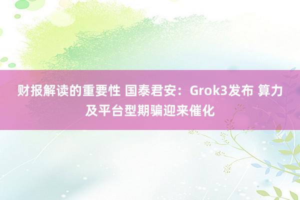 财报解读的重要性 国泰君安：Grok3发布 算力及平台型期骗迎来催化