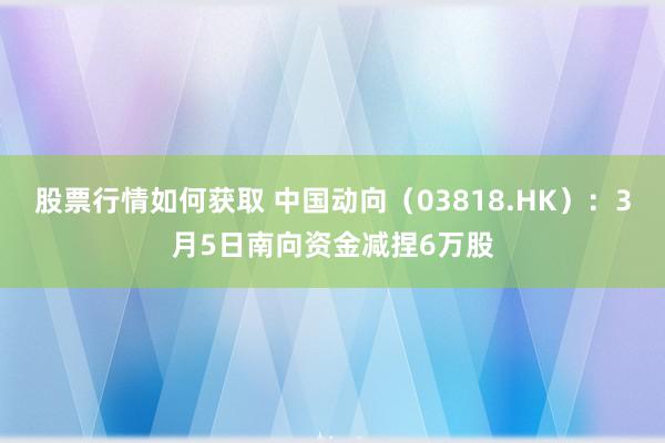 股票行情如何获取 中国动向（03818.HK）：3月5日南向资金减捏6万股