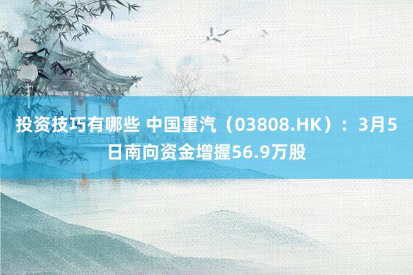 投资技巧有哪些 中国重汽（03808.HK）：3月5日南向资金增握56.9万股