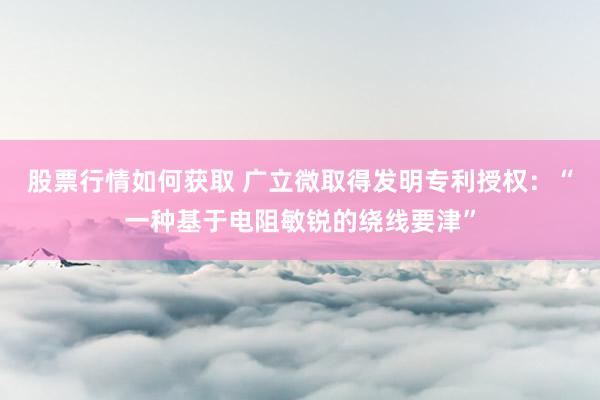 股票行情如何获取 广立微取得发明专利授权：“一种基于电阻敏锐的绕线要津”