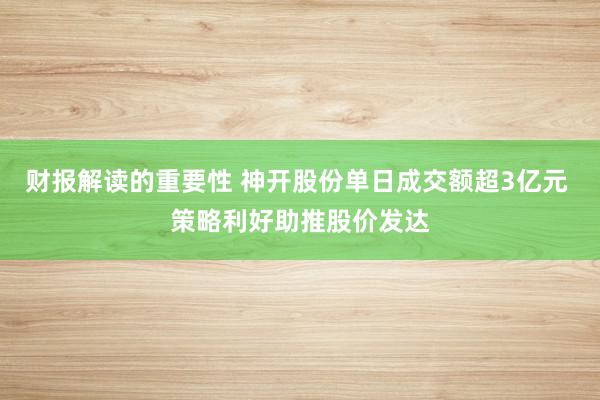 财报解读的重要性 神开股份单日成交额超3亿元 策略利好助推股价发达