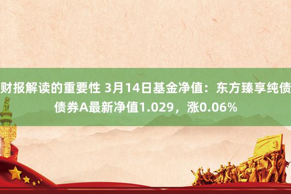 财报解读的重要性 3月14日基金净值：东方臻享纯债债券A最新净值1.029，涨0.06%