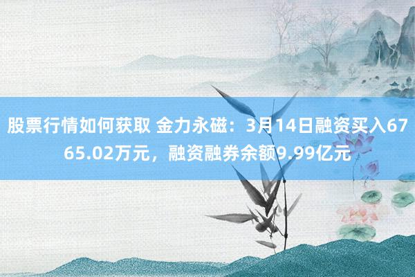 股票行情如何获取 金力永磁：3月14日融资买入6765.02万元，融资融券余额9.99亿元