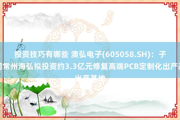 投资技巧有哪些 澳弘电子(605058.SH)：子公司常州海弘拟投资约3.3亿元修复高端PCB定制化出产基地