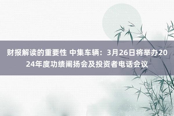 财报解读的重要性 中集车辆：3月26日将举办2024年度功绩阐扬会及投资者电话会议