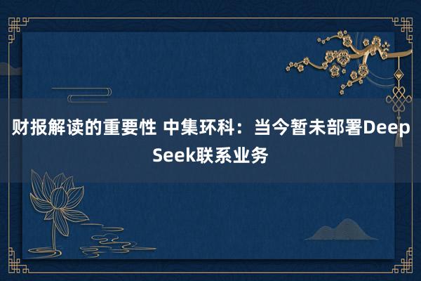 财报解读的重要性 中集环科：当今暂未部署DeepSeek联系业务